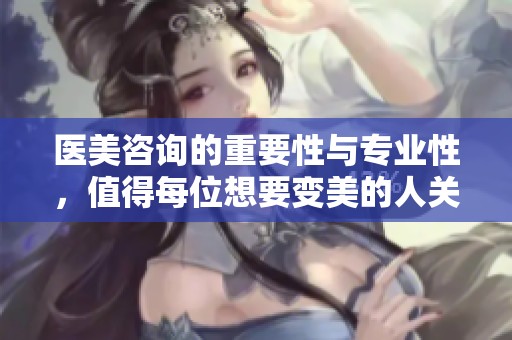 医美咨询的重要性与专业性，值得每位想要变美的人关注与了解