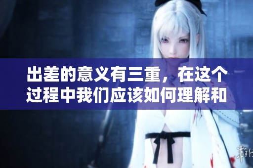 出差的意义有三重，在这个过程中我们应该如何理解和实践呢