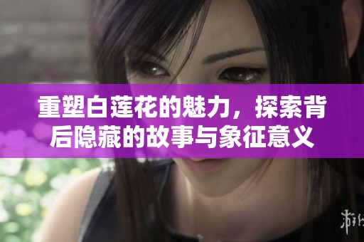 重塑白莲花的魅力，探索背后隐藏的故事与象征意义