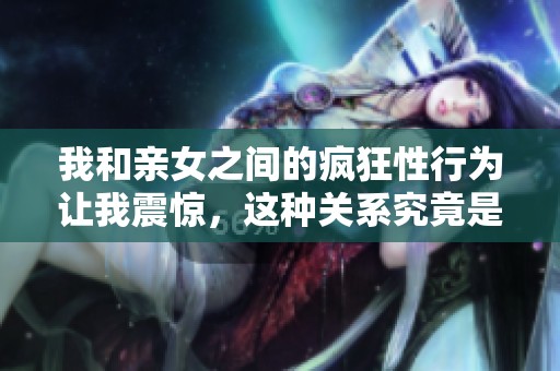 我和亲女之间的疯狂性行为让我震惊，这种关系究竟是怎样发展的呢