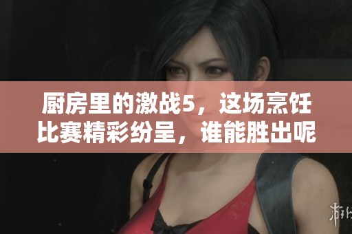 厨房里的激战5，这场烹饪比赛精彩纷呈，谁能胜出呢