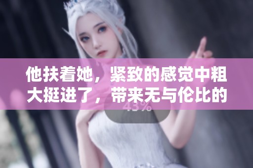 他扶着她，紧致的感觉中粗大挺进了，带来无与伦比的体验