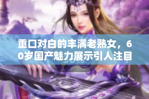 重口对白的丰满老熟女，60岁国产魅力展示引人注目