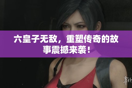 六皇子无敌，重塑传奇的故事震撼来袭！