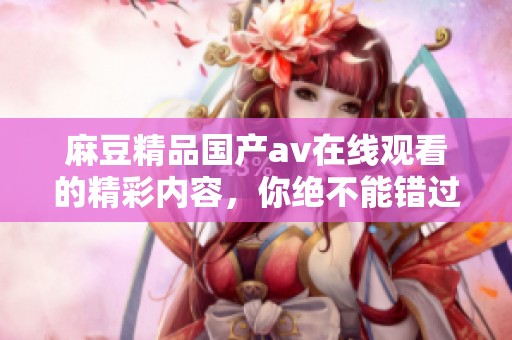麻豆精品国产**在线观看的精彩内容，你绝不能错过的最新动态分享