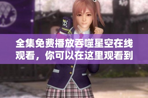 全集免费播放吞噬星空在线观看，你可以在这里观看到所有精彩内容。