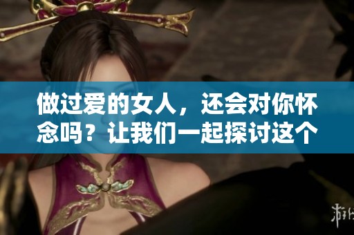 做过爱的女人，还会对你怀念吗？让我们一起探讨这个问题。