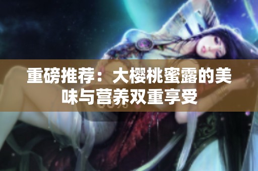 重磅推荐：大樱桃蜜露的美味与营养双重享受