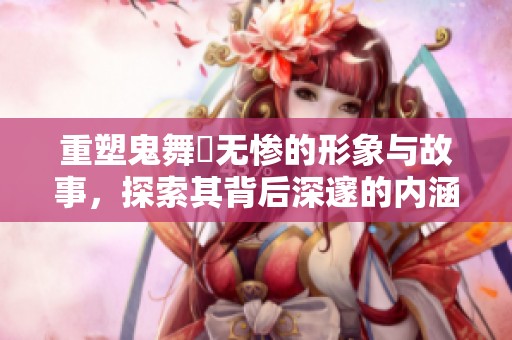 重塑鬼舞辻无惨的形象与故事，探索其背后深邃的内涵与秘密
