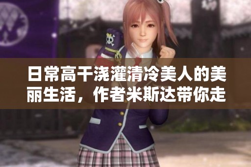 日常高干浇灌清冷美人的美丽生活，作者米斯达带你走进她的世界