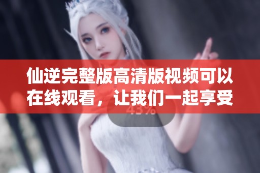 仙逆完整版高清版视频可以在线观看，让我们一起享受这部精彩作品吧