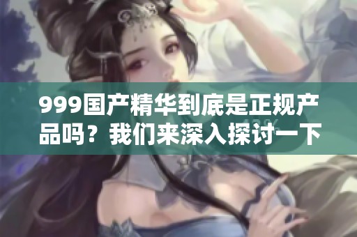 999国产精华到底是正规产品吗？我们来深入探讨一下这个问题。
