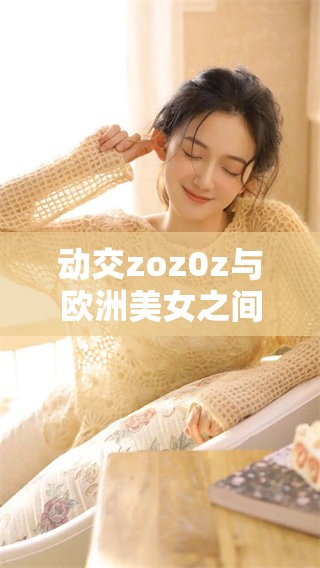 动交zoz0z与欧洲美女之间的奇妙关系，揭示了令人惊讶的秘密与故事