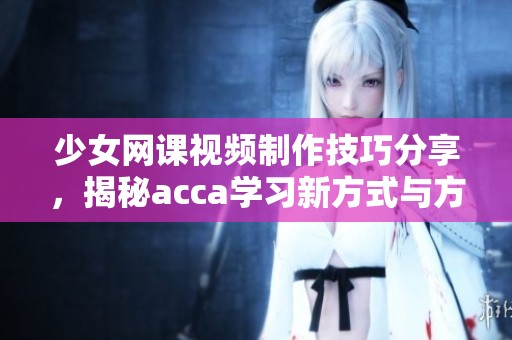 少女网课视频制作技巧分享，揭秘acca学习新方式与方法