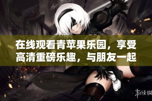 在线观看青苹果乐园，享受高清重磅乐趣，与朋友一起畅游吧！