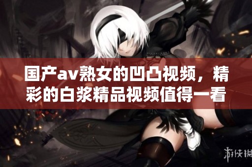 国产**熟女的凹凸视频，精彩的白浆精品视频值得一看