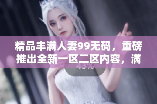 精品丰满人妻99**，重磅推出全新一区二区内容，满足你的需求。