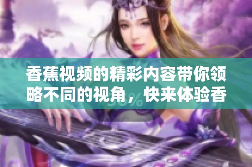 香蕉视频的精彩内容带你领略不同的视角，快来体验香蕉视频的魅力吧！