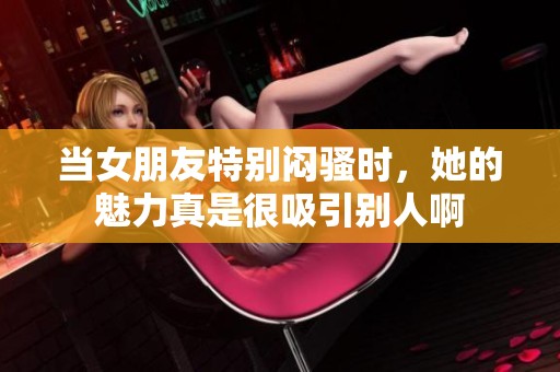 当女朋友特别闷骚时，她的魅力真是很吸引别人啊