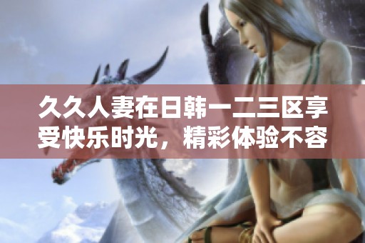 **人妻在日韩一二三区享受快乐时光，精彩体验不容错过