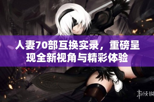 人妻70部互换实录，重磅呈现全新视角与精彩体验