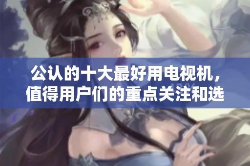 公认的十大最好用电视机，值得用户们的重点关注和选择