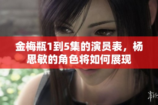 金梅瓶1到5集的演员表，杨思敏的角色将如何展现
