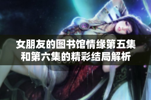 女朋友的图书馆情缘第五集和第六集的精彩结局解析