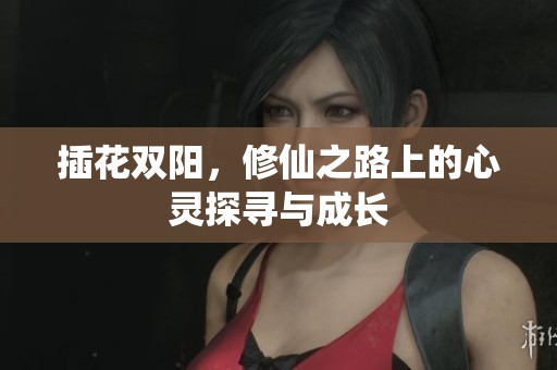 插花双阳，修仙之路上的心灵探寻与成长