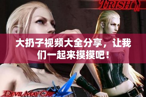 大扔子视频大全分享，让我们一起来摸摸吧！