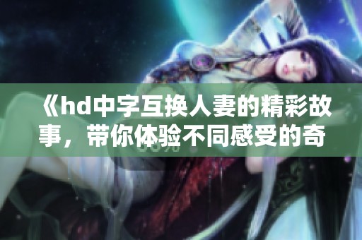 《hd中字互换人妻的精彩故事，带你体验不同感受的奇妙之旅》