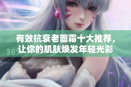 有效抗衰老面霜十大推荐，让你的肌肤焕发年轻光彩