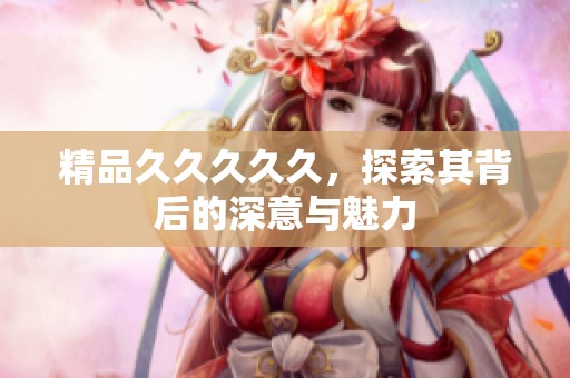 精品****久，探索其背后的深意与魅力