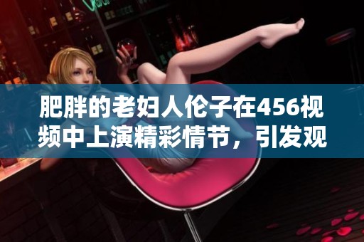 肥胖的老妇人伦子在456视频中上演精彩情节，引发观众热烈讨论与关注