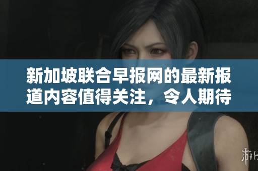 新加坡联合早报网的最新报道内容值得关注，令人期待的消息将在这里发布。