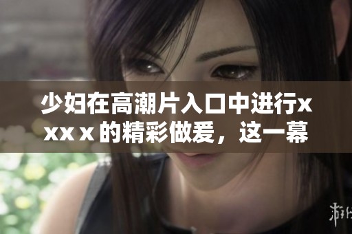 少妇在高潮片入口中进行xxxⅹ的精彩做爰，这一幕令人难以忘怀