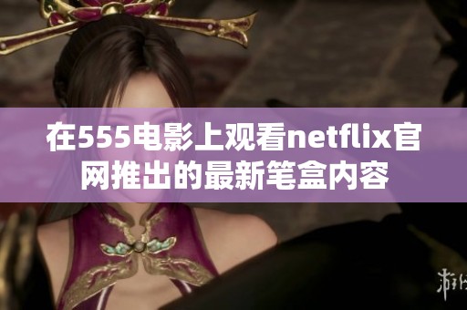 在555电影上观看netflix官网推出的最新笔盒内容