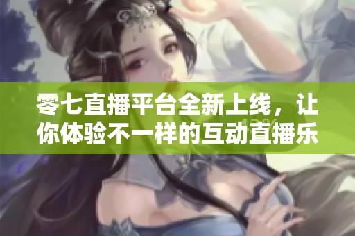 零七直播平台全新上线，让你体验不一样的互动直播乐趣