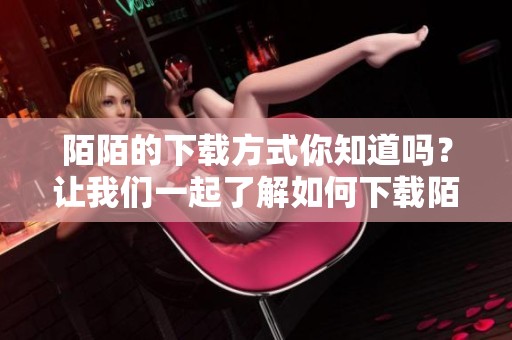 陌陌的下载方式你知道吗？让我们一起了解如何下载陌陌吧！