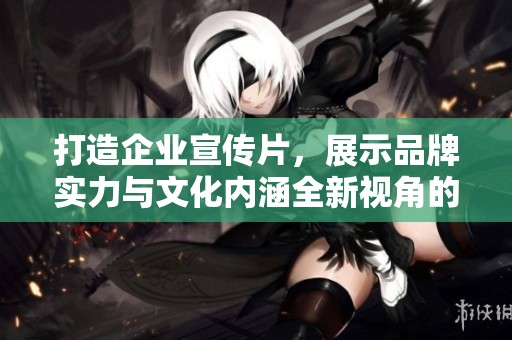 打造企业宣传片，展示品牌实力与文化内涵全新视角的魅力