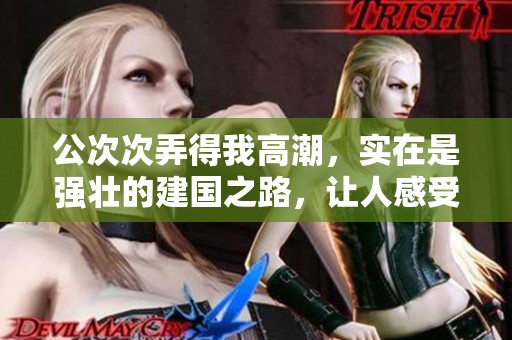 公次次弄得我高潮，实在是强壮的建国之路，让人感受无限力量