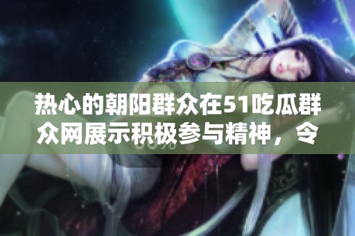 热心的朝阳群众在51吃瓜群众网展示积极参与精神，令人钦佩不已