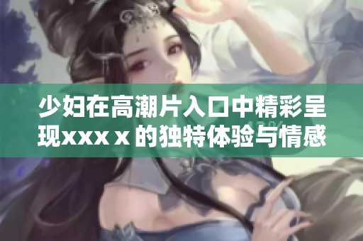 少妇在高潮片入口中精彩呈现xxxⅹ的独特体验与情感交融