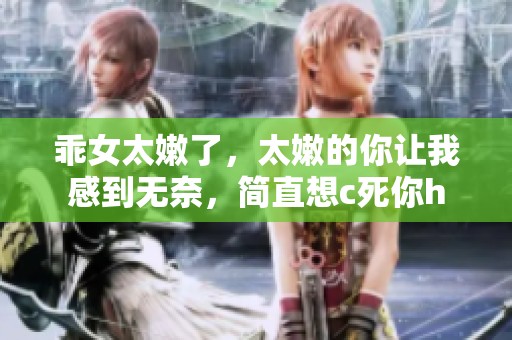 乖女太嫩了，太嫩的你让我感到无奈，简直想c死你h