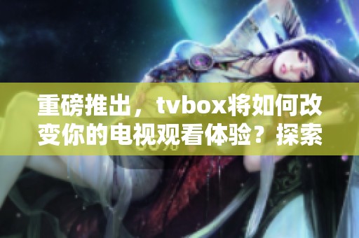 重磅推出，tvbox将如何改变你的电视观看体验？探索其魅力所在。