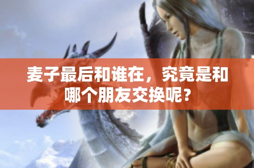 麦子最后和谁在，究竟是和哪个朋友交换呢？