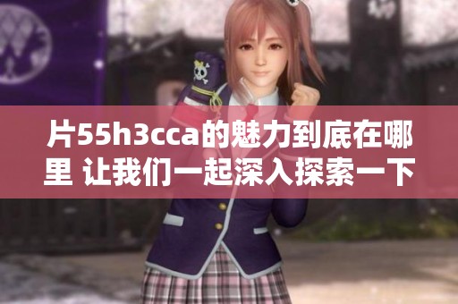 片55h3cca的魅力到底在哪里 让我们一起深入探索一下吧