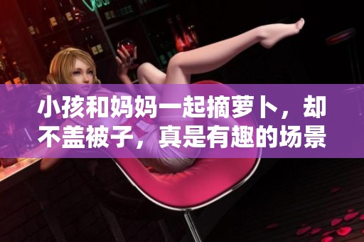 小孩和妈妈一起摘萝卜，却不盖被子，真是有趣的场景