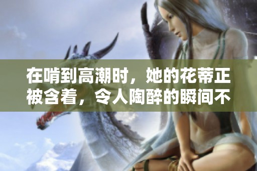 在啃到高潮时，她的花蒂正被含着，令人陶醉的瞬间不断升华。