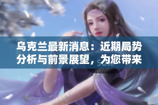 乌克兰最新消息：近期局势分析与前景展望，为您带来详细报道